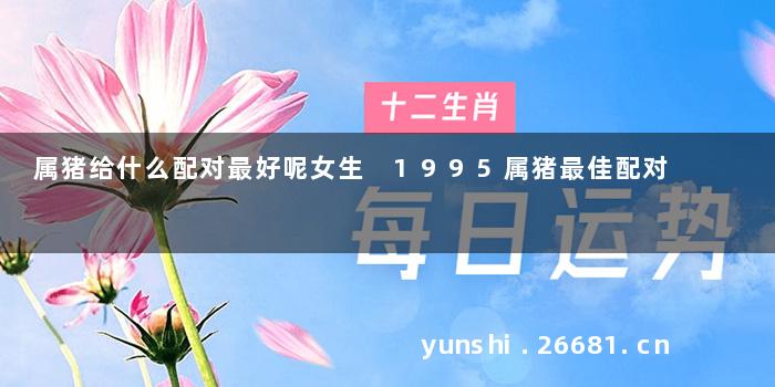 属猪给什么配对最好呢女生 1995属猪最佳配对